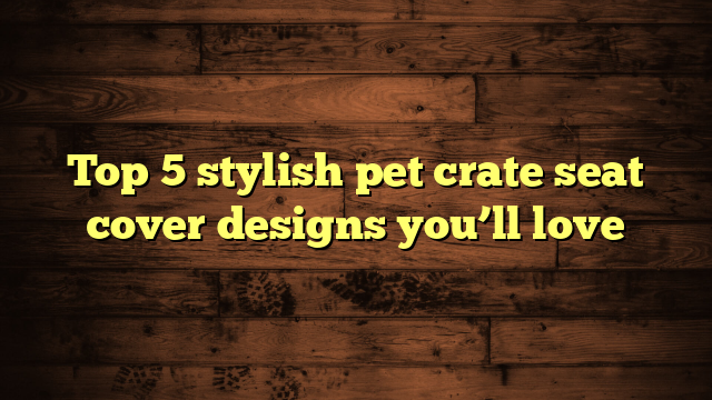 Top 5 stylish pet crate seat cover designs you’ll love