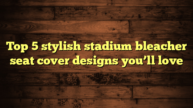 Top 5 stylish stadium bleacher seat cover designs you’ll love