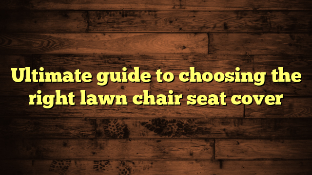 Ultimate guide to choosing the right lawn chair seat cover