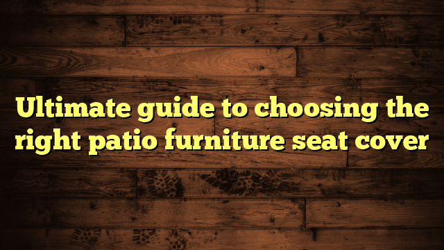 Ultimate guide to choosing the right patio furniture seat cover