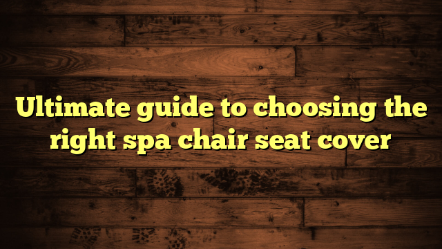 Ultimate guide to choosing the right spa chair seat cover