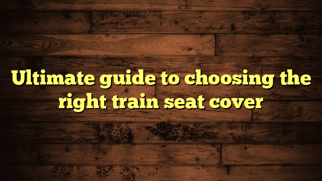 Ultimate guide to choosing the right train seat cover