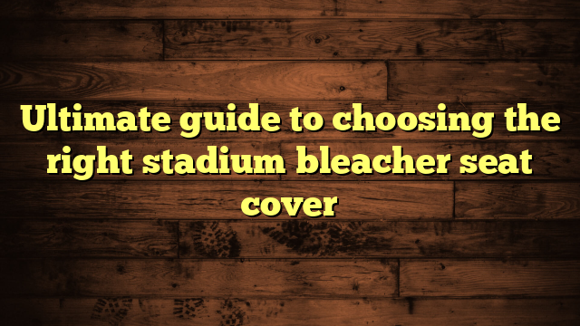 Ultimate guide to choosing the right stadium bleacher seat cover